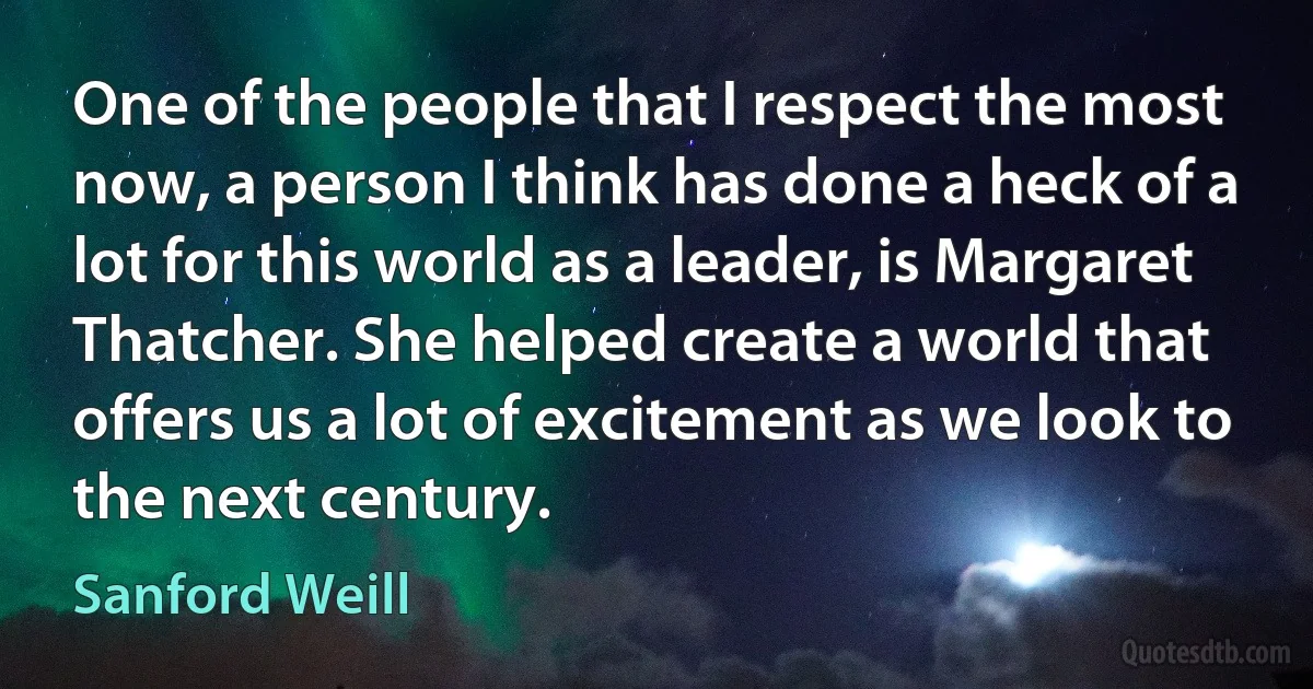 One of the people that I respect the most now, a person I think has done a heck of a lot for this world as a leader, is Margaret Thatcher. She helped create a world that offers us a lot of excitement as we look to the next century. (Sanford Weill)