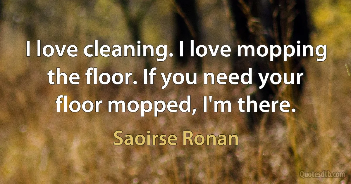 I love cleaning. I love mopping the floor. If you need your floor mopped, I'm there. (Saoirse Ronan)