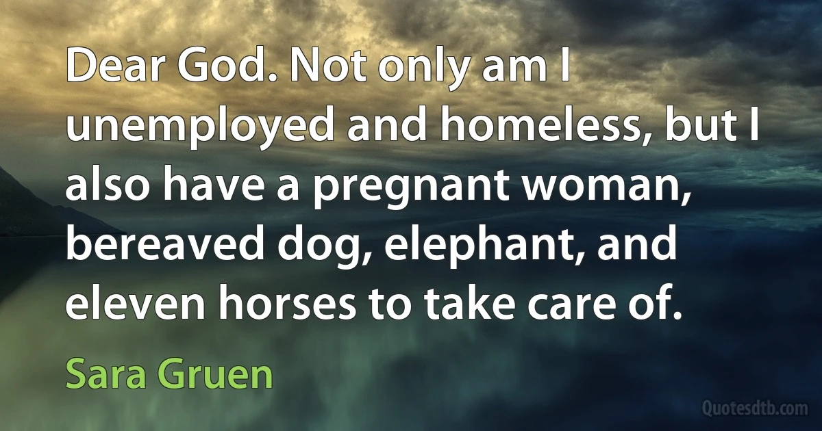 Dear God. Not only am I unemployed and homeless, but I also have a pregnant woman, bereaved dog, elephant, and eleven horses to take care of. (Sara Gruen)