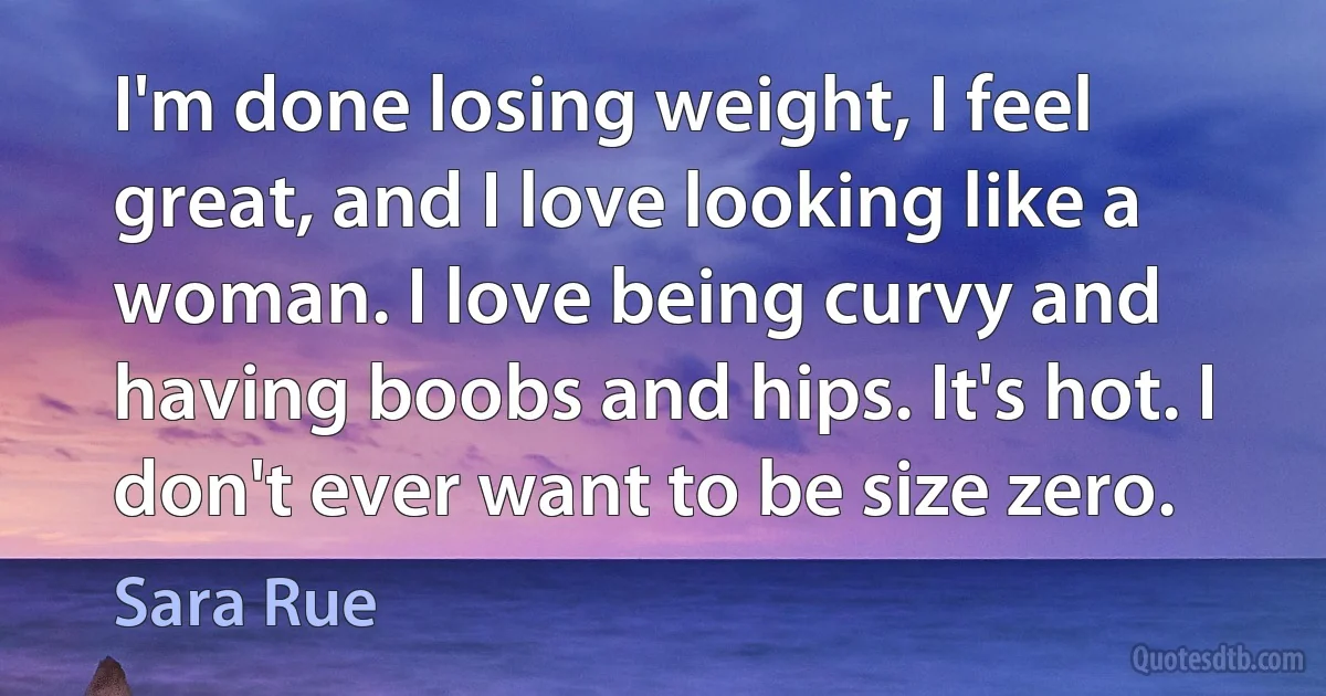 I'm done losing weight, I feel great, and I love looking like a woman. I love being curvy and having boobs and hips. It's hot. I don't ever want to be size zero. (Sara Rue)