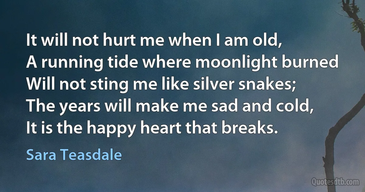 It will not hurt me when I am old,
A running tide where moonlight burned
Will not sting me like silver snakes;
The years will make me sad and cold,
It is the happy heart that breaks. (Sara Teasdale)