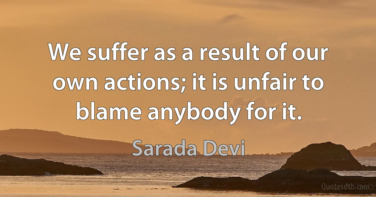 We suffer as a result of our own actions; it is unfair to blame anybody for it. (Sarada Devi)