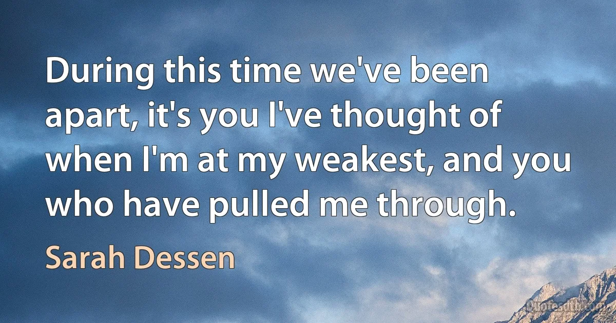 During this time we've been apart, it's you I've thought of when I'm at my weakest, and you who have pulled me through. (Sarah Dessen)