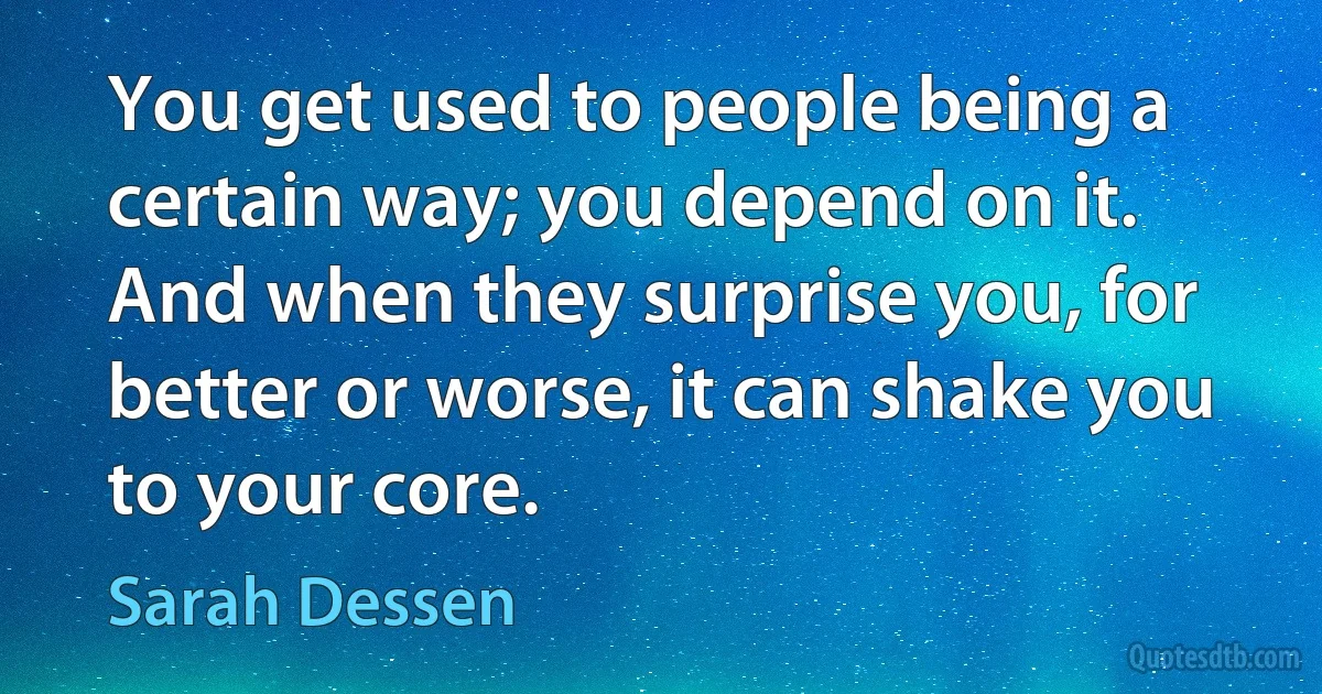 You get used to people being a certain way; you depend on it. And when they surprise you, for better or worse, it can shake you to your core. (Sarah Dessen)