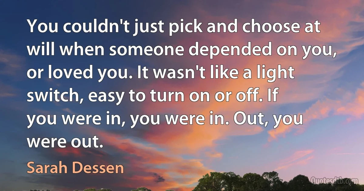 You couldn't just pick and choose at will when someone depended on you, or loved you. It wasn't like a light switch, easy to turn on or off. If you were in, you were in. Out, you were out. (Sarah Dessen)