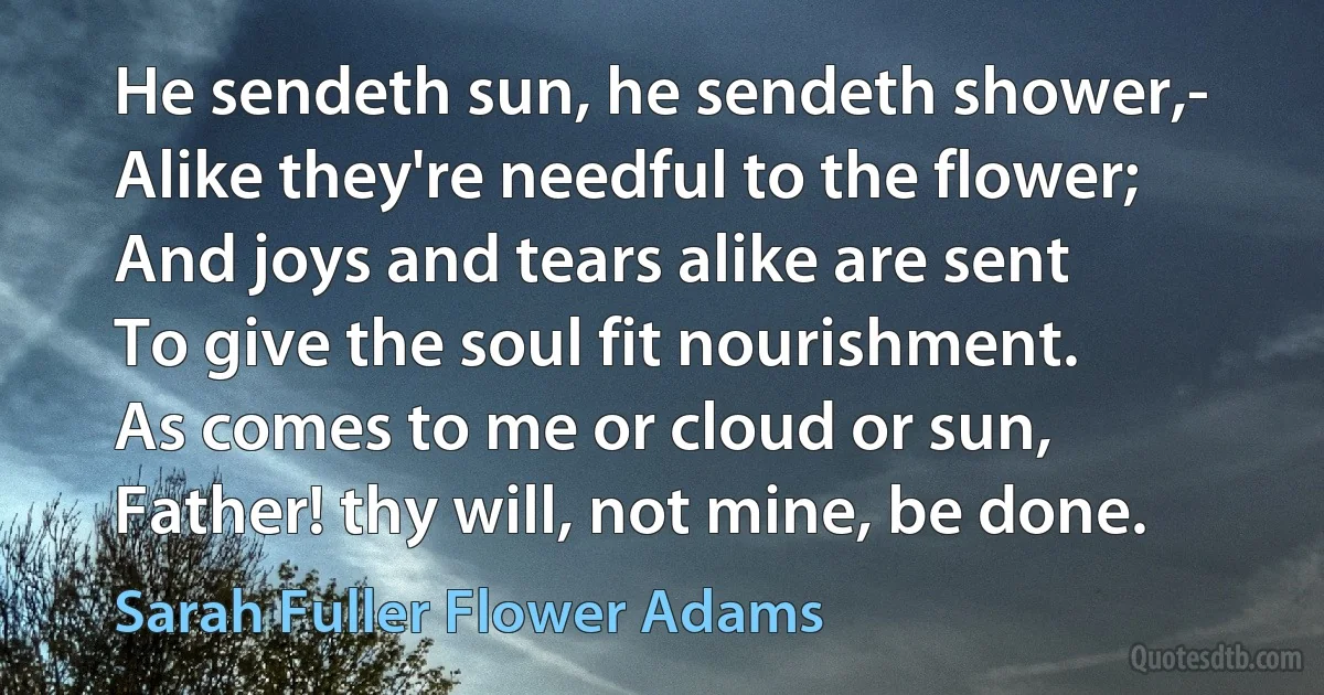 He sendeth sun, he sendeth shower,-
Alike they're needful to the flower;
And joys and tears alike are sent
To give the soul fit nourishment.
As comes to me or cloud or sun,
Father! thy will, not mine, be done. (Sarah Fuller Flower Adams)