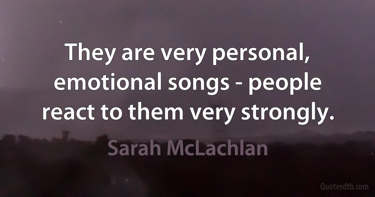 They are very personal, emotional songs - people react to them very strongly. (Sarah McLachlan)