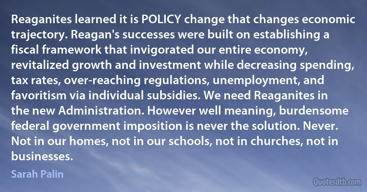 Reaganites learned it is POLICY change that changes economic trajectory. Reagan's successes were built on establishing a fiscal framework that invigorated our entire economy, revitalized growth and investment while decreasing spending, tax rates, over-reaching regulations, unemployment, and favoritism via individual subsidies. We need Reaganites in the new Administration. However well meaning, burdensome federal government imposition is never the solution. Never. Not in our homes, not in our schools, not in churches, not in businesses. (Sarah Palin)