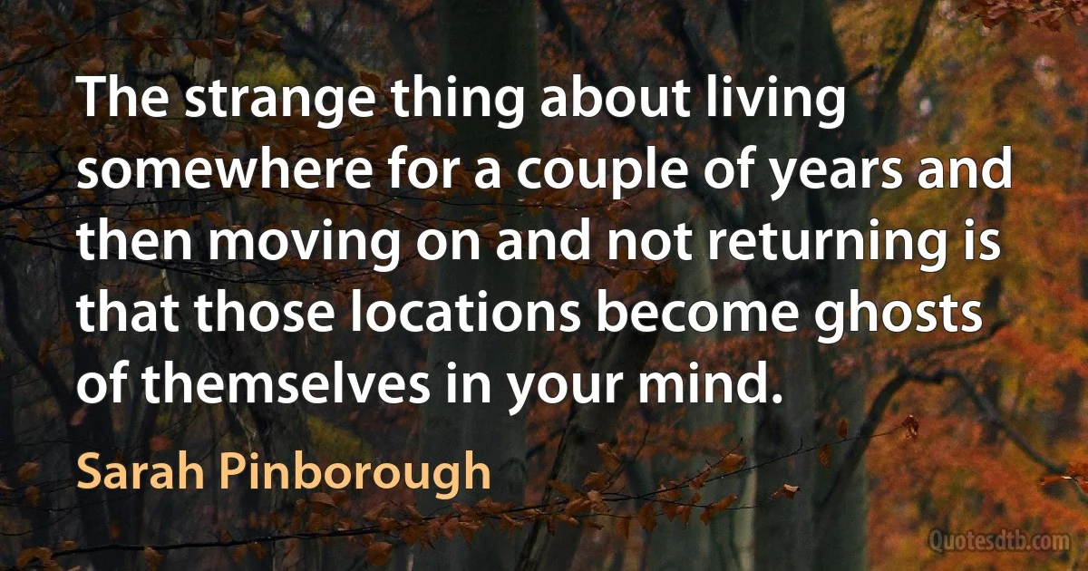 The strange thing about living somewhere for a couple of years and then moving on and not returning is that those locations become ghosts of themselves in your mind. (Sarah Pinborough)