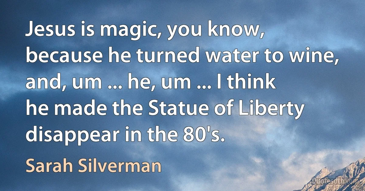 Jesus is magic, you know, because he turned water to wine, and, um ... he, um ... I think he made the Statue of Liberty disappear in the 80's. (Sarah Silverman)