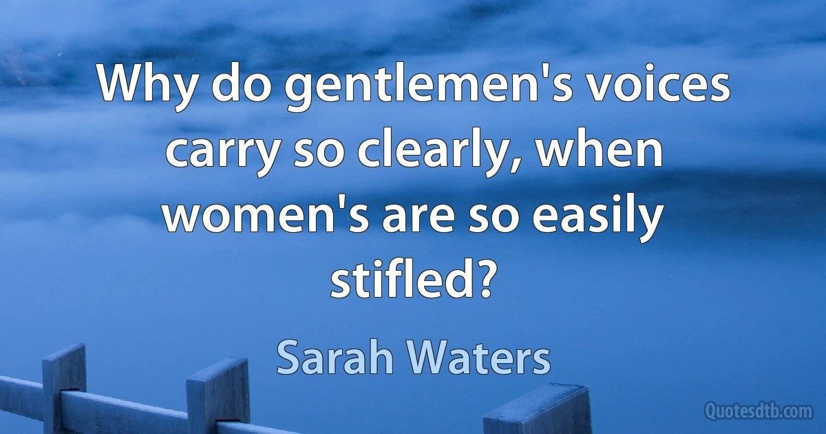 Why do gentlemen's voices carry so clearly, when women's are so easily stifled? (Sarah Waters)