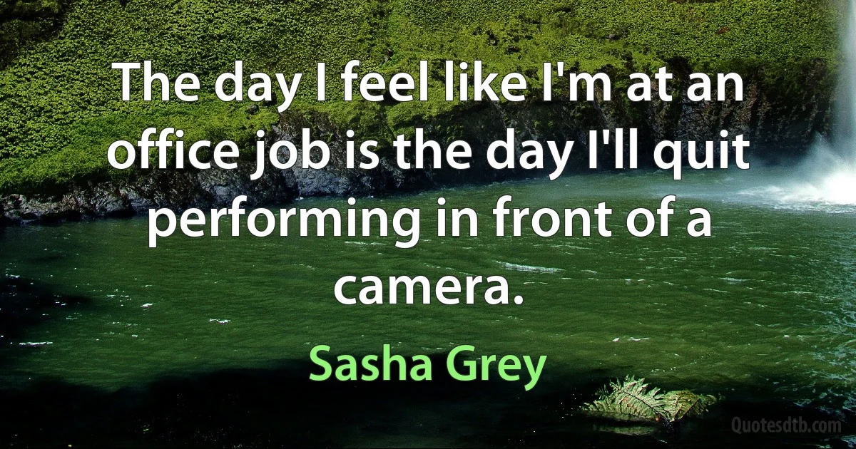 The day I feel like I'm at an office job is the day I'll quit performing in front of a camera. (Sasha Grey)