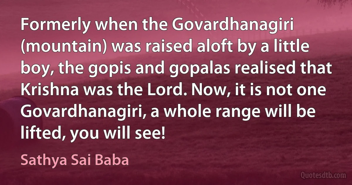 Formerly when the Govardhanagiri (mountain) was raised aloft by a little boy, the gopis and gopalas realised that Krishna was the Lord. Now, it is not one Govardhanagiri, a whole range will be lifted, you will see! (Sathya Sai Baba)