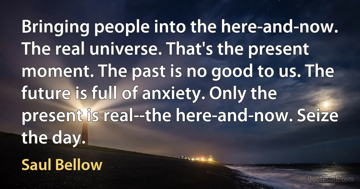 Bringing people into the here-and-now. The real universe. That's the present moment. The past is no good to us. The future is full of anxiety. Only the present is real--the here-and-now. Seize the day. (Saul Bellow)