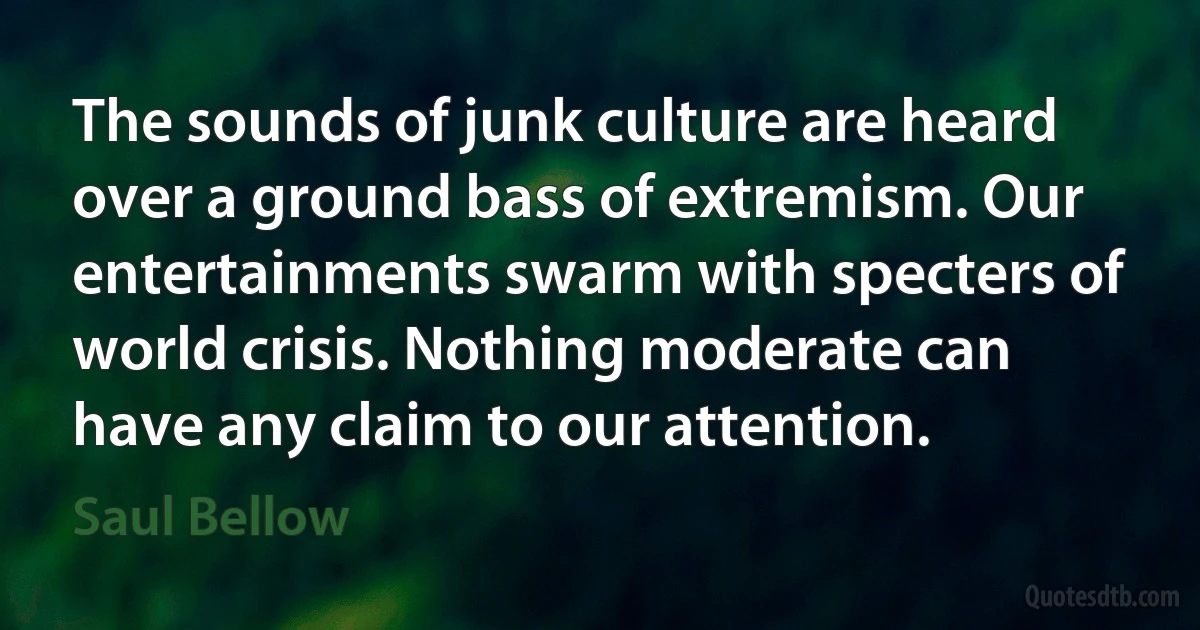 The sounds of junk culture are heard over a ground bass of extremism. Our entertainments swarm with specters of world crisis. Nothing moderate can have any claim to our attention. (Saul Bellow)