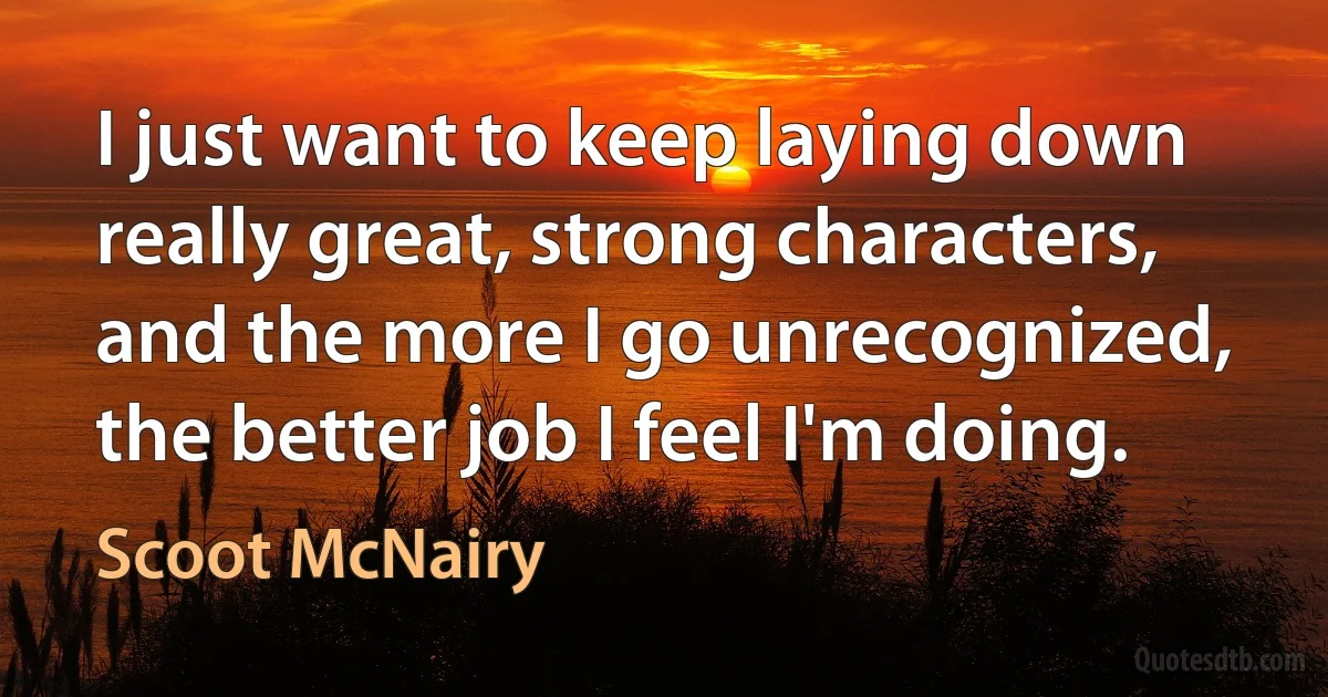 I just want to keep laying down really great, strong characters, and the more I go unrecognized, the better job I feel I'm doing. (Scoot McNairy)