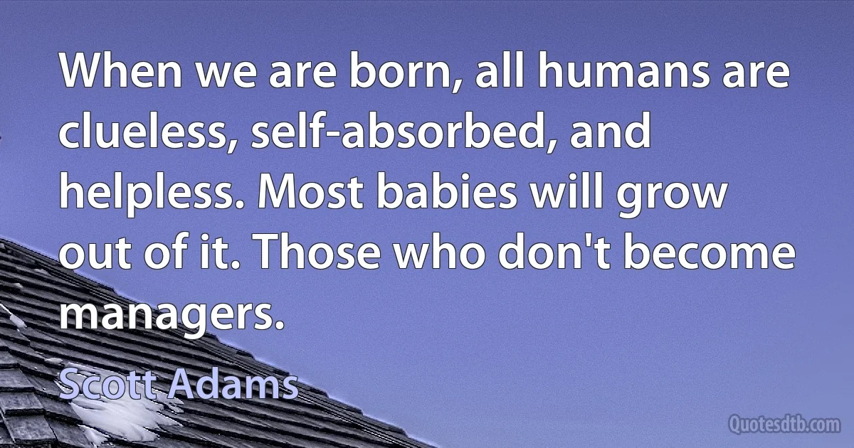 When we are born, all humans are clueless, self-absorbed, and helpless. Most babies will grow out of it. Those who don't become managers. (Scott Adams)