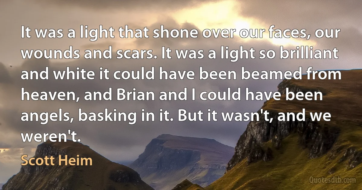 It was a light that shone over our faces, our wounds and scars. It was a light so brilliant and white it could have been beamed from heaven, and Brian and I could have been angels, basking in it. But it wasn't, and we weren't. (Scott Heim)