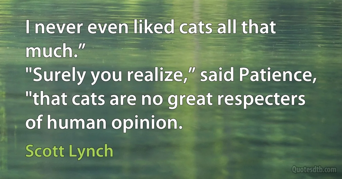 I never even liked cats all that much.”
"Surely you realize,” said Patience, "that cats are no great respecters of human opinion. (Scott Lynch)