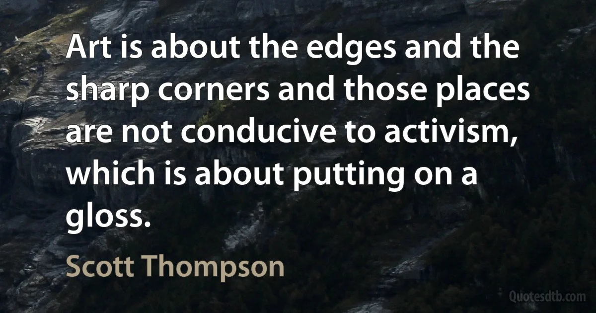 Art is about the edges and the sharp corners and those places are not conducive to activism, which is about putting on a gloss. (Scott Thompson)