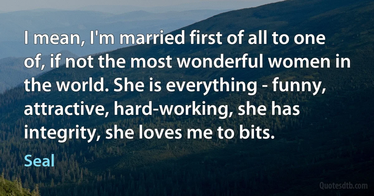 I mean, I'm married first of all to one of, if not the most wonderful women in the world. She is everything - funny, attractive, hard-working, she has integrity, she loves me to bits. (Seal)