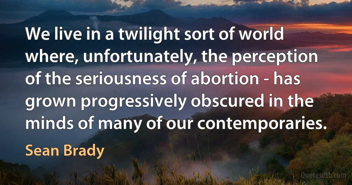 We live in a twilight sort of world where, unfortunately, the perception of the seriousness of abortion - has grown progressively obscured in the minds of many of our contemporaries. (Sean Brady)