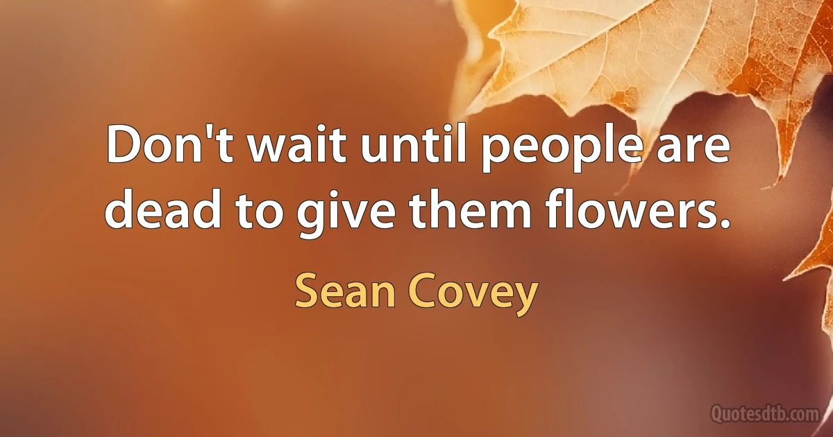 Don't wait until people are dead to give them flowers. (Sean Covey)