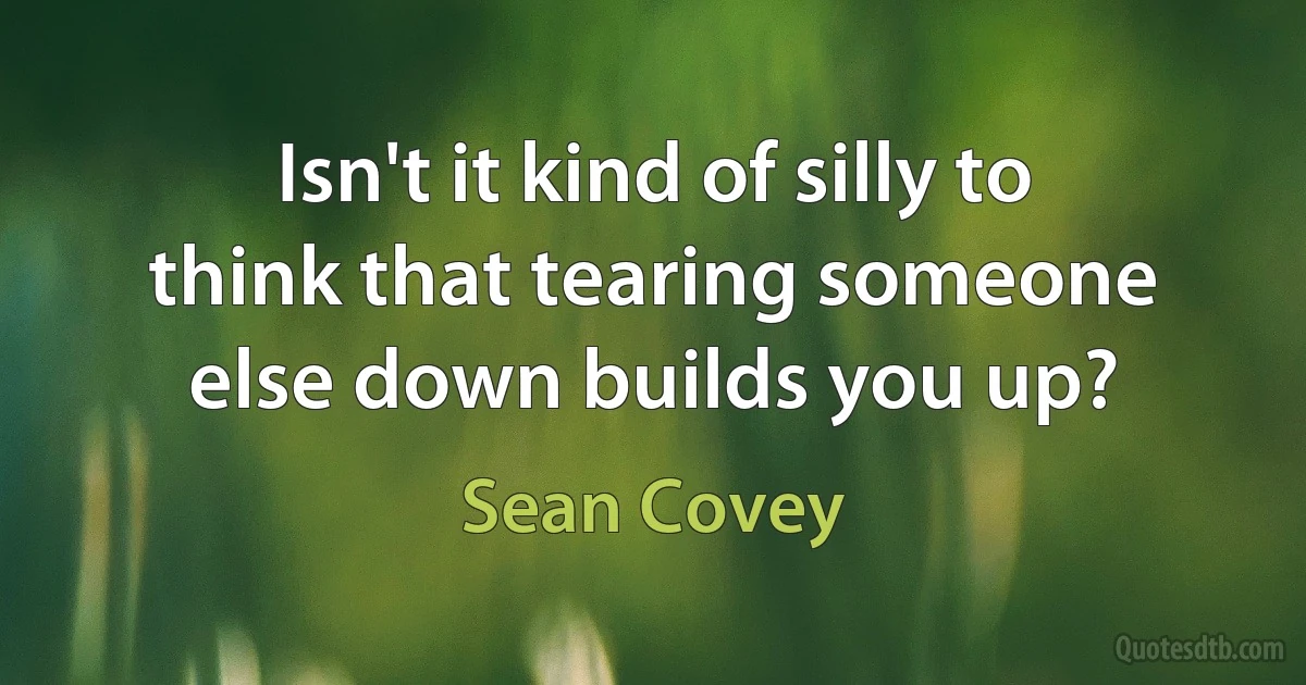 Isn't it kind of silly to think that tearing someone else down builds you up? (Sean Covey)