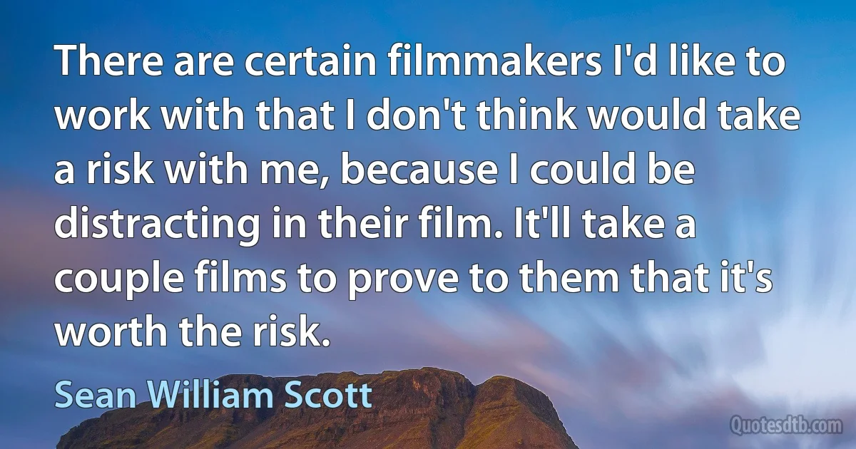 There are certain filmmakers I'd like to work with that I don't think would take a risk with me, because I could be distracting in their film. It'll take a couple films to prove to them that it's worth the risk. (Sean William Scott)