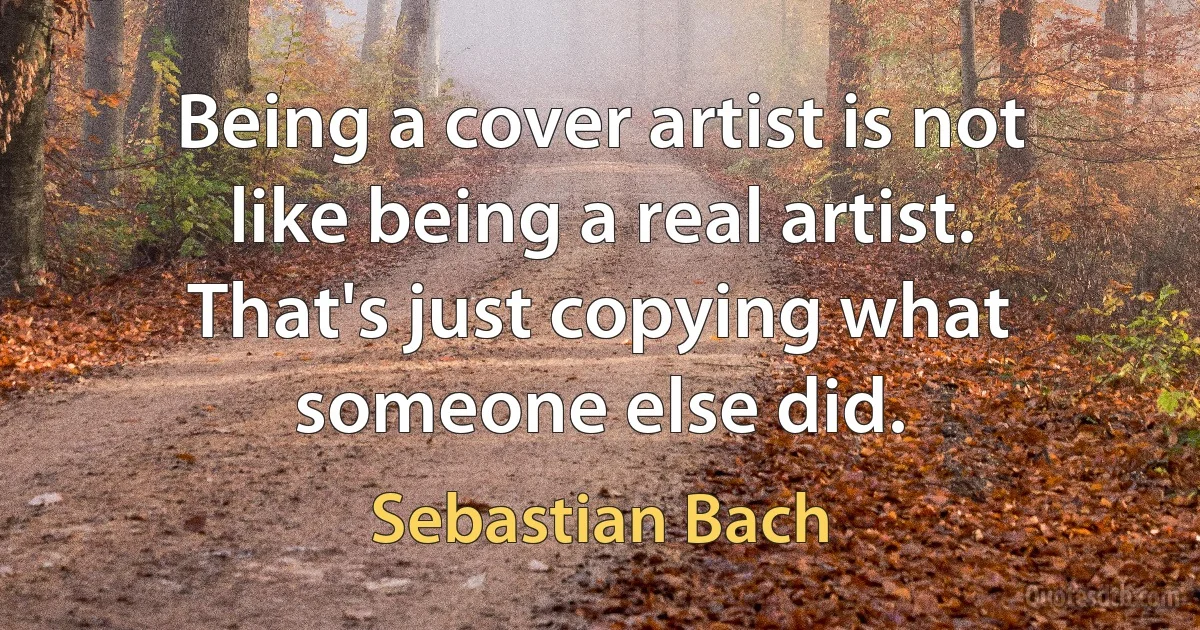 Being a cover artist is not like being a real artist. That's just copying what someone else did. (Sebastian Bach)