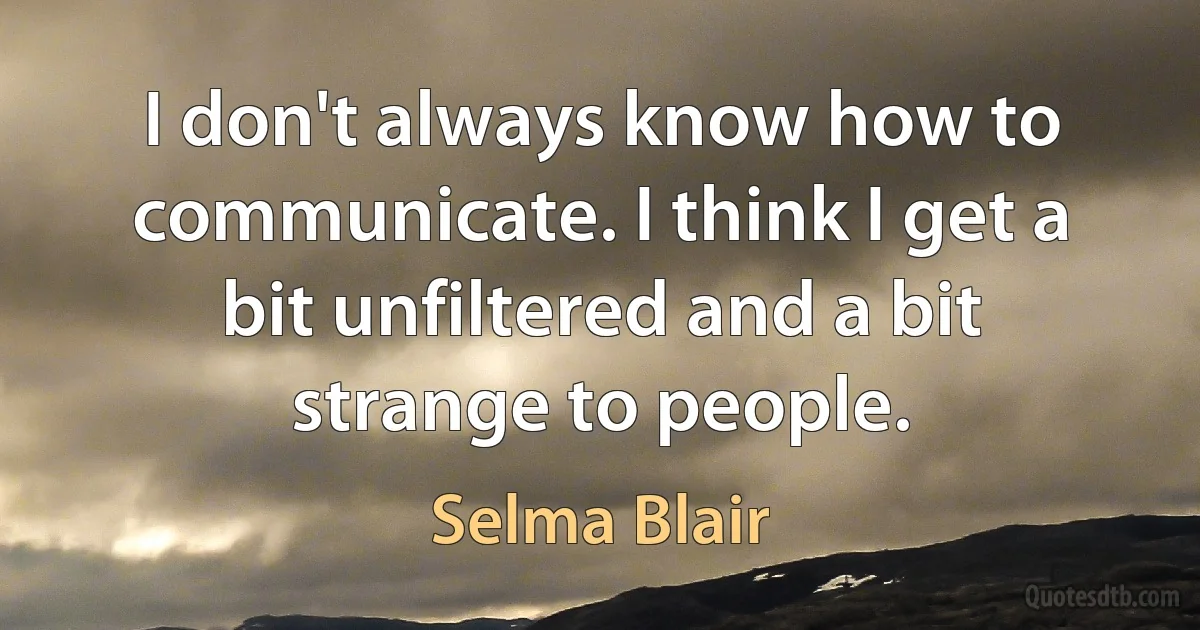 I don't always know how to communicate. I think I get a bit unfiltered and a bit strange to people. (Selma Blair)