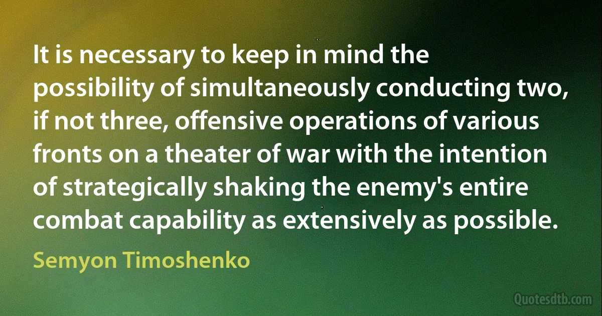 It is necessary to keep in mind the possibility of simultaneously conducting two, if not three, offensive operations of various fronts on a theater of war with the intention of strategically shaking the enemy's entire combat capability as extensively as possible. (Semyon Timoshenko)