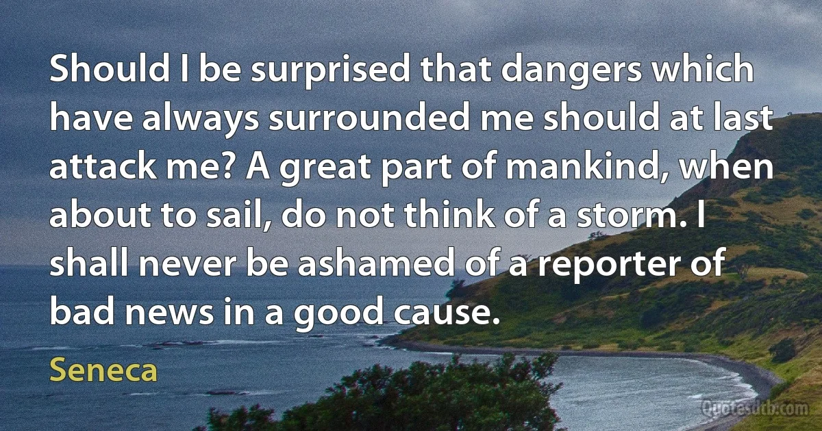 Should I be surprised that dangers which have always surrounded me should at last attack me? A great part of mankind, when about to sail, do not think of a storm. I shall never be ashamed of a reporter of bad news in a good cause. (Seneca)