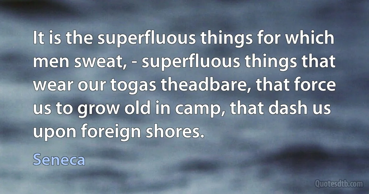 It is the superfluous things for which men sweat, - superfluous things that wear our togas theadbare, that force us to grow old in camp, that dash us upon foreign shores. (Seneca)