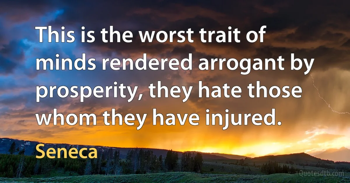 This is the worst trait of minds rendered arrogant by prosperity, they hate those whom they have injured. (Seneca)