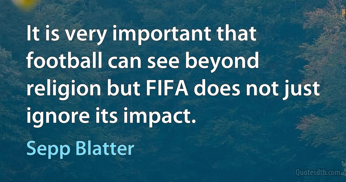 It is very important that football can see beyond religion but FIFA does not just ignore its impact. (Sepp Blatter)