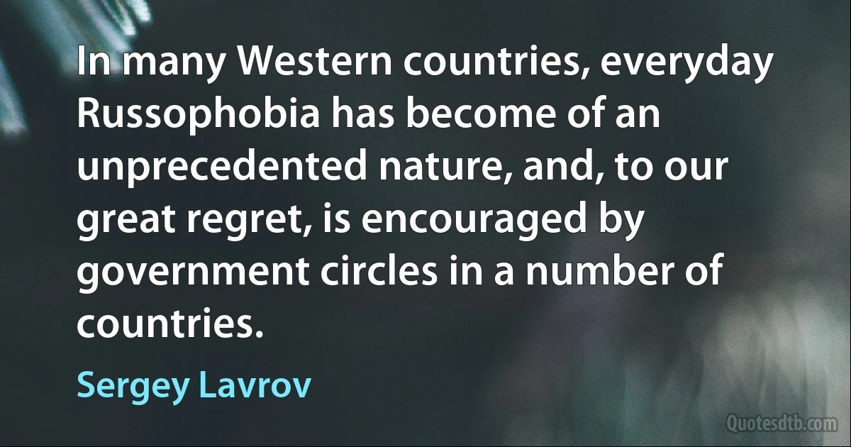 In many Western countries, everyday Russophobia has become of an unprecedented nature, and, to our great regret, is encouraged by government circles in a number of countries. (Sergey Lavrov)