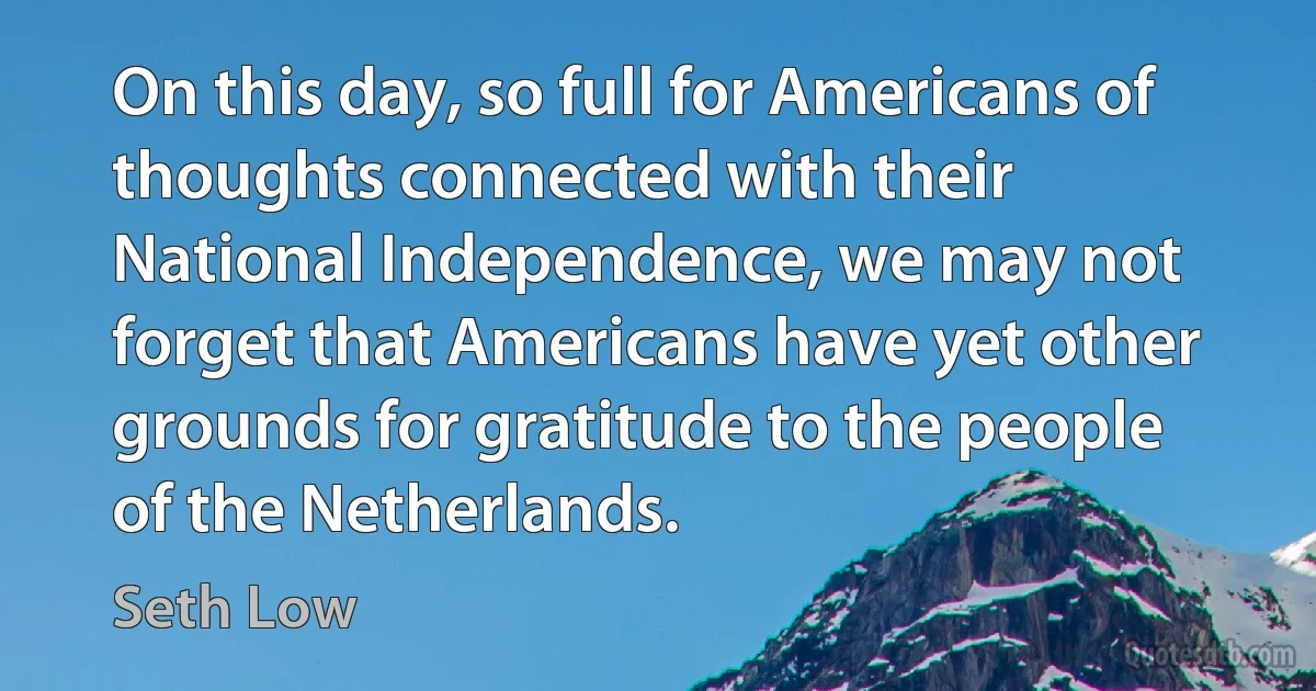 On this day, so full for Americans of thoughts connected with their National Independence, we may not forget that Americans have yet other grounds for gratitude to the people of the Netherlands. (Seth Low)