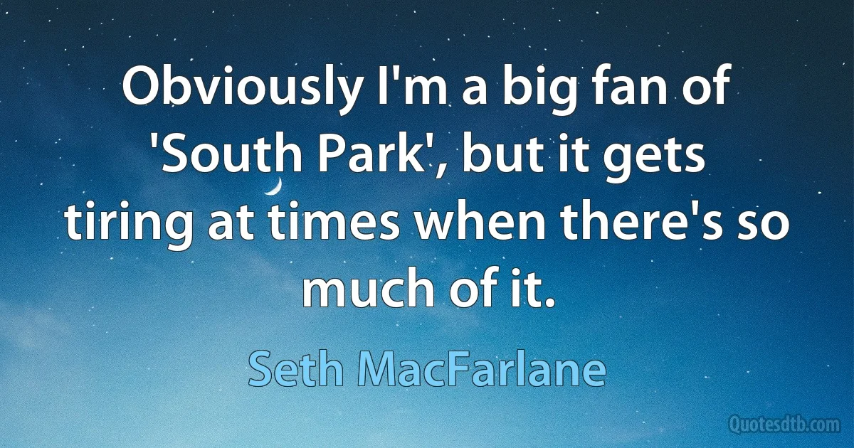 Obviously I'm a big fan of 'South Park', but it gets tiring at times when there's so much of it. (Seth MacFarlane)