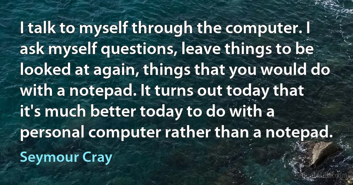 I talk to myself through the computer. I ask myself questions, leave things to be looked at again, things that you would do with a notepad. It turns out today that it's much better today to do with a personal computer rather than a notepad. (Seymour Cray)