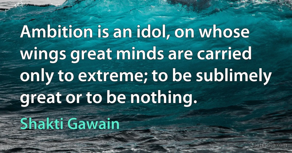 Ambition is an idol, on whose wings great minds are carried only to extreme; to be sublimely great or to be nothing. (Shakti Gawain)