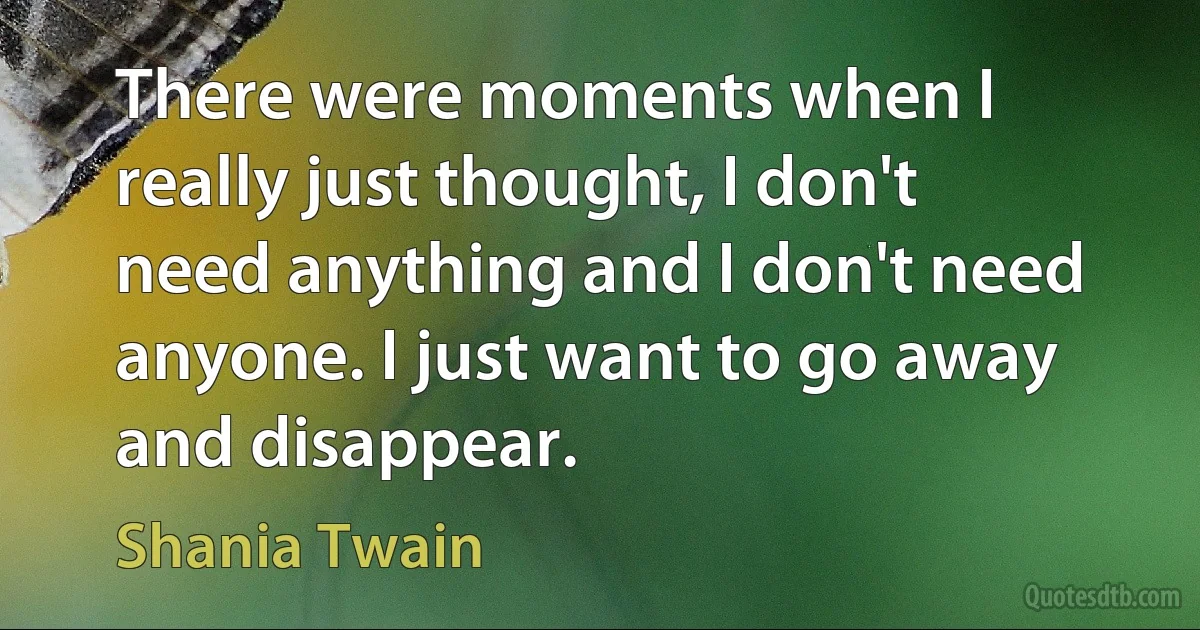 There were moments when I really just thought, I don't need anything and I don't need anyone. I just want to go away and disappear. (Shania Twain)