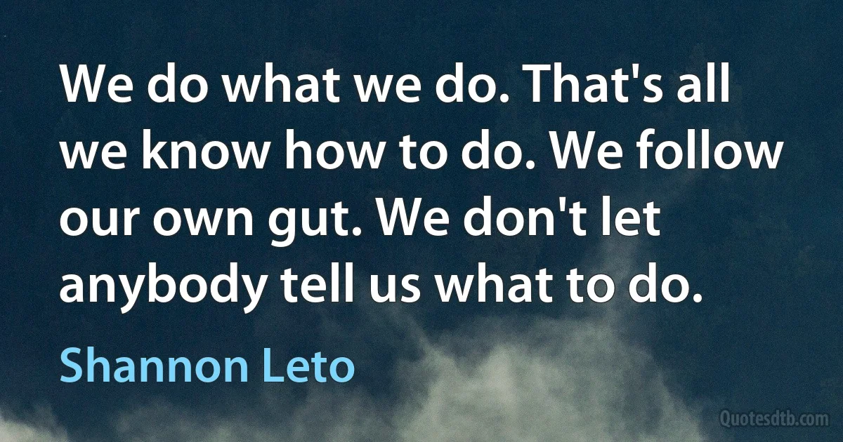 We do what we do. That's all we know how to do. We follow our own gut. We don't let anybody tell us what to do. (Shannon Leto)