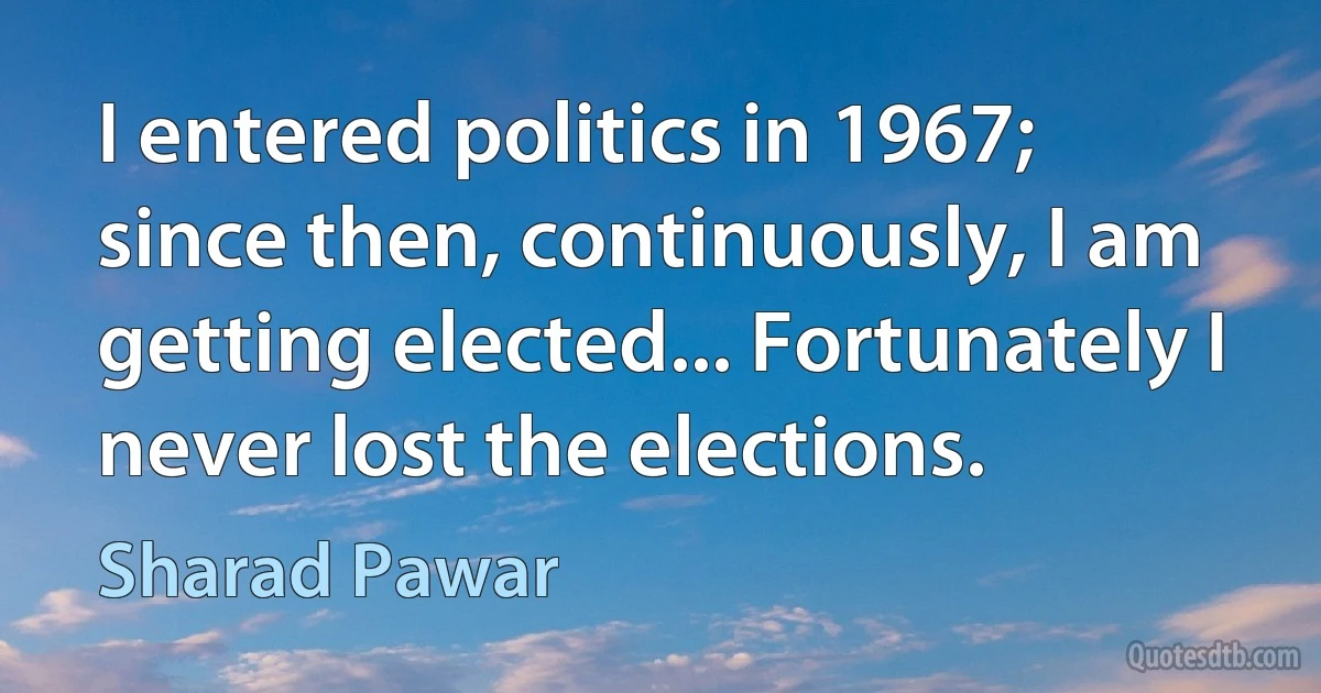 I entered politics in 1967; since then, continuously, I am getting elected... Fortunately I never lost the elections. (Sharad Pawar)