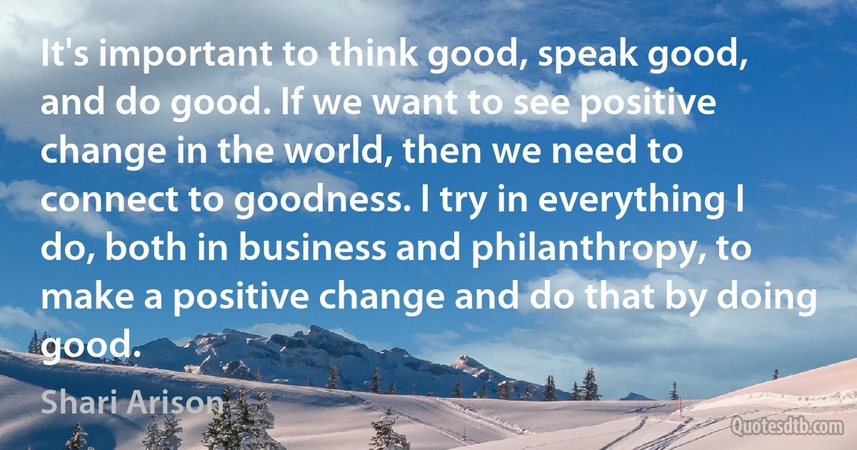 It's important to think good, speak good, and do good. If we want to see positive change in the world, then we need to connect to goodness. I try in everything I do, both in business and philanthropy, to make a positive change and do that by doing good. (Shari Arison)