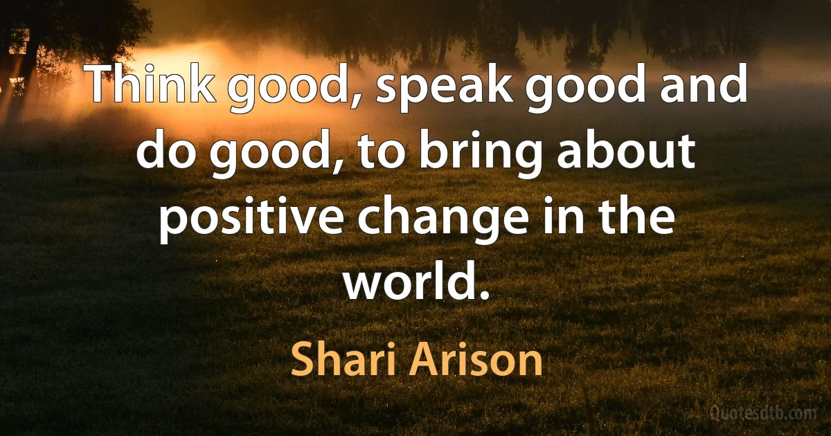 Think good, speak good and do good, to bring about positive change in the world. (Shari Arison)