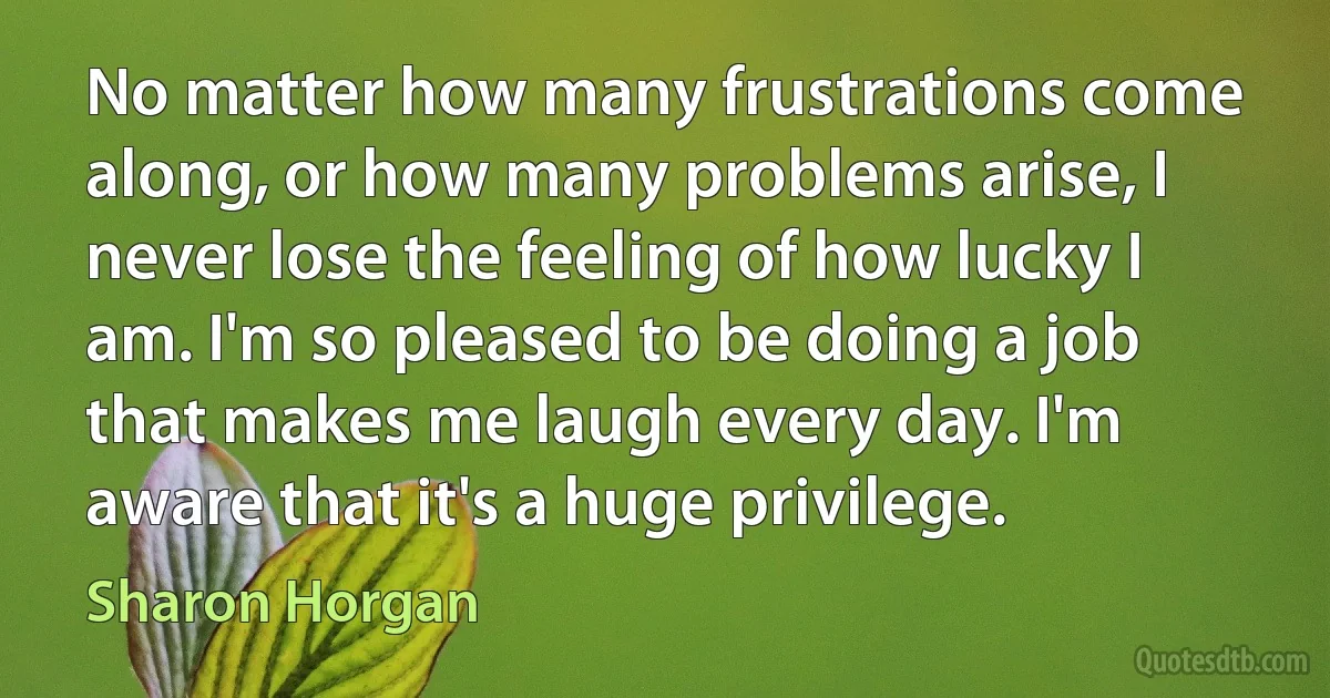 No matter how many frustrations come along, or how many problems arise, I never lose the feeling of how lucky I am. I'm so pleased to be doing a job that makes me laugh every day. I'm aware that it's a huge privilege. (Sharon Horgan)