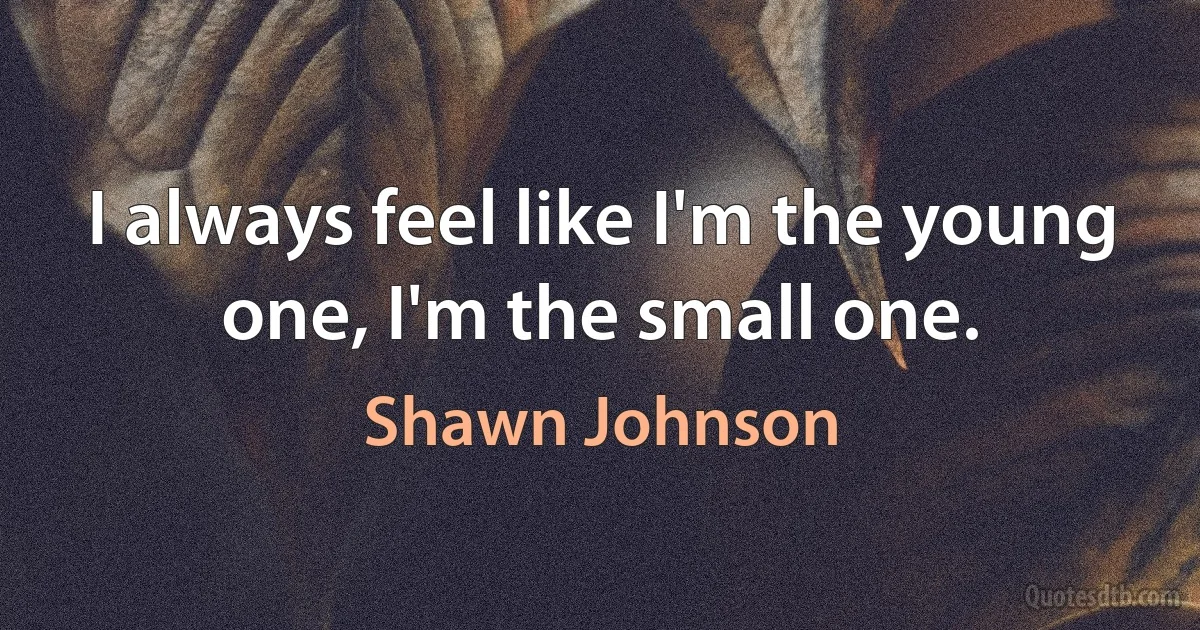 I always feel like I'm the young one, I'm the small one. (Shawn Johnson)