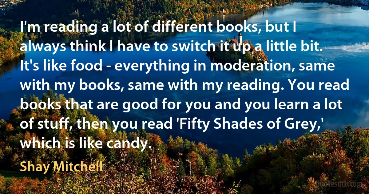 I'm reading a lot of different books, but I always think I have to switch it up a little bit. It's like food - everything in moderation, same with my books, same with my reading. You read books that are good for you and you learn a lot of stuff, then you read 'Fifty Shades of Grey,' which is like candy. (Shay Mitchell)