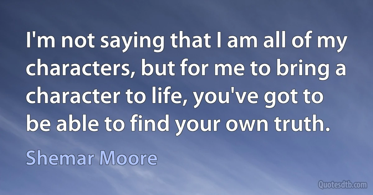 I'm not saying that I am all of my characters, but for me to bring a character to life, you've got to be able to find your own truth. (Shemar Moore)